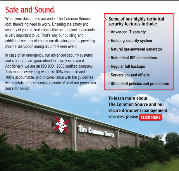 Safe and Sound.  

When your documents are under The Common Source’s roof, there’s no need to worry. Ensuring the safety and security of your critical information and original documents is very important to us. That’s why our building and additional security elements are disaster-proof—providing minimal disruption during an unforeseen event.

In case of an emergency, our advanced security systems and standards are guaranteed to have you covered. Additionally, we are an ISO 9001:2008 certified company. This means everything we do is100% traceable and 100% accountable, and in compliance with the guidelines, we maintain comprehensive records of all of our processes and information.

Some of our highly-technical security features include:

•	Advanced IT security 
•	Building security system 
•	Natural gas-powered generator 
•	Redundant ISP connections 
•	Regular full backups 
•	Servers on- and off-site 
•	Strict staff policies and procedures 

To learn more about The Common Source and our secure document management services, please click here. [https://www.commonsource.com/]
