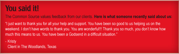 You said it!

The Common Source values feedback from our clients. Here is what someone recently said about us: 

“I just want to thank you for all your help and support. You have been so good to us helping us on the weekend. I don’t have words to thank you. You are wonderful!!! Thank you so much, you don’t know how much this means to us. You have been a Godsend in a difficult situation.”  

Kristy
Client in The Woodlands, Texas
