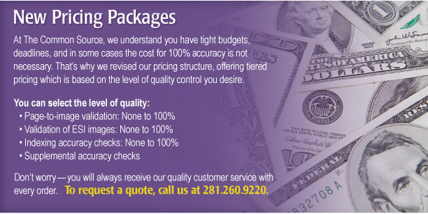 New Pricing Packages

At The Common Source, we understand you have tight budgets, deadlines, and in some cases the cost for 100% accuracy is not necessary. That’s why we revised our pricing structure, offering tiered pricing which is based on the level of quality control you desire. 

You can select the level of quality:
• Page-to-image validation: None to 100%
• Validation of ESI images: None to 100%
• Indexing accuracy checks: None to 100%
• Supplemental accuracy checks

Don’t worry—you will always receive our quality customer service with every order.   

To request a quote, call us at 281.260.9220.
